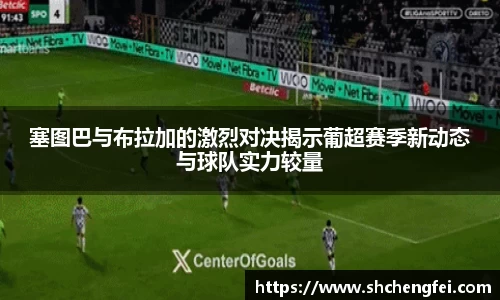 塞图巴与布拉加的激烈对决揭示葡超赛季新动态与球队实力较量