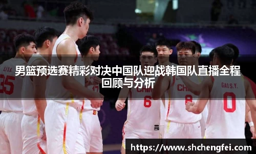 男篮预选赛精彩对决中国队迎战韩国队直播全程回顾与分析